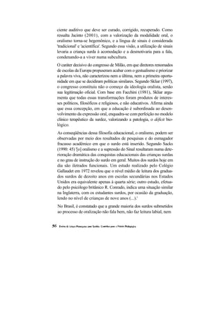 ciente auditivo que deve ser curado, corrigido, recuperado. Como
ressalta Jacinto (2001), com a valorização da modalidade oral, o
oralismo torna-se hegemônico, e a língua de sinais é considerada
'tradicional' e 'acientífica'. Segundo essa visão, a utilização de sinais
levaria a criança surda à acomodação e a desmotivaria para a fala,
condenando-a a viver numa subcultura.
O caráter decisivo do congresso de Milão, em que diretores renomados
de escolas da Europa propuseram acabar com o gestualismo e priorizar
a palavra viva, não caracterizou nem a última, nem a primeira oportu-
nidade em que se decidiram políticas similares. Segundo Skliar (1997),
o congresso constituiu não o começo da ideologia oralista, senão
sua legitimação oficial. Com base em Facchini (1981), Skliar argu-
menta que todas essas transformações foram produtos de interes-
ses políticos, filosóficos e religiosos, e não educativos. Afirma ainda
que essa concepção, em que a educação é subordinada ao desen-
volvimento da expressão oral, enquadra-se com perfeição no modelo
clínico terapêutico da surdez, valorizando a patologia, o déficit bio-
lógico.
As conseqüências dessa filosofia educacional, o oralismo, podem ser
observadas por meio dos resultados de pesquisas e do esmagador
fracasso acadêmico em que o surdo está inserido. Segundo Sacks
(1990: 45) '[o] oralismo e a supressão do Sinal resultaram numa dete-
rioração dramática das conquistas educacionais das crianças surdas
e no grau de instrução do surdo em geral. Muitos dos surdos hoje em
dia são iletrados funcionais. Um estudo realizado pelo Colégio
Gallaudet em 1972 revelou que o nível médio de leitura dos gradua-
dos surdos de dezoito anos em escolas secundárias nos Estados
Unidos era equivalente apenas à quarta série; outro estudo, efetua-
do pelo psicólogo britânico R. Conrado, indica uma situação similar
na Inglaterra, com os estudantes surdos, por ocasião da graduação,
lendo no nível de crianças de nove anos (...).'
No Brasil, é constatado que a grande maioria dos surdos submetidos
ao processo de oralização não fala bem, não faz leitura labial, nem
 