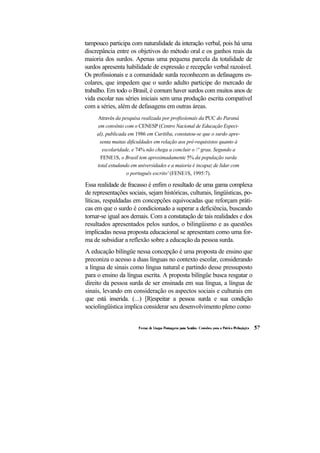 tampouco participa com naturalidade da interação verbal, pois há uma
discrepância entre os objetivos do método oral e os ganhos reais da
maioria dos surdos. Apenas uma pequena parcela da totalidade de
surdos apresenta habilidade de expressão e recepção verbal razoável.
Os profissionais e a comunidade surda reconhecem as defasagens es-
colares, que impedem que o surdo adulto participe do mercado de
trabalho. Em todo o Brasil, é comum haver surdos com muitos anos de
vida escolar nas séries iniciais sem uma produção escrita compatível
com a séries, além de defasagens em outras áreas.
     Através da pesquisa realizada por profissionais da PUC do Paraná
      em convênio com o CENESP (Centro Nacional de Educação Especi-
     al), publicada em 1986 em Curitiba, constatou-se que o surdo apre-
       senta muitas dificuldades em relação aos pré-requisistos quanto à
        escolaridade, e 74% não chega a concluir o ° grau. Segundo a
       FENE1S, o Brasil tem aproximadamente 5% da população surda
     total estudando em universidades e a maioria é incapaz de lidar com
                   o português escrito' (FENE1S, 1995:7).

Essa realidade de fracasso é enfim o resultado de uma gama complexa
de representações sociais, sejam históricas, culturais, lingüísticas, po-
líticas, respaldadas em concepções equivocadas que reforçam práti-
cas em que o surdo é condicionado a superar a deficiência, buscando
tornar-se igual aos demais. Com a constatação de tais realidades e dos
resultados apresentados pelos surdos, o bilingüismo e as questões
implicadas nessa proposta educacional se apresentam como uma for-
ma de subsidiar a reflexão sobre a educação da pessoa surda.
A educação bilíngüe nessa concepção é uma proposta de ensino que
preconiza o acesso a duas línguas no contexto escolar, considerando
a língua de sinais como língua natural e partindo desse pressuposto
para o ensino da língua escrita. A proposta bilíngüe busca resgatar o
direito da pessoa surda de ser ensinada em sua língua, a língua de
sinais, levando em consideração os aspectos sociais e culturais em
que está inserida. (...) [R|espeitar a pessoa surda e sua condição
sociolingüística implica considerar seu desenvolvimento pleno como
 