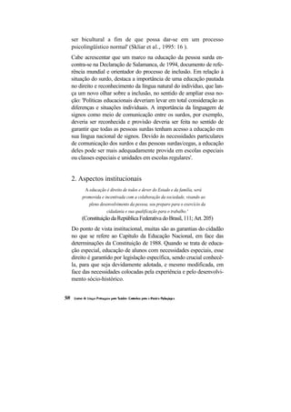 ser bicultural a fim de que possa dar-se em um processo
psicolingüístico normal' (Skliar et al., 1995: 16 ).
Cabe acrescentar que um marco na educação da pessoa surda en-
contra-se na Declaração de Salamanca, de 1994, documento de refe-
rência mundial e orientador do processo de inclusão. Em relação à
situação do surdo, destaca a importância de uma educação pautada
no direito e reconhecimento da língua natural do indivíduo, que lan-
ça um novo olhar sobre a inclusão, no sentido de ampliar essa no-
ção: 'Políticas educacionais deveriam levar em total consideração as
diferenças e situações individuais. A importância da linguagem de
signos como meio de comunicação entre os surdos, por exemplo,
deveria ser reconhecida e provisão deveria ser feita no sentido de
garantir que todas as pessoas surdas tenham acesso a educação em
sua língua nacional de signos. Devido às necessidades particulares
de comunicação dos surdos e das pessoas surdas/cegas, a educação
deles pode ser mais adequadamente provida em escolas especiais
ou classes especiais e unidades em escolas regulares'.


2. Aspectos institucionais
      A educação é direito de todos e dever do Estado e da família, será
    promovida e incentivada com a colaboração da sociedade, visando ao
        pleno desenvolvimento da pessoa, seu preparo para o exercício da
                 cidadania e sua qualificação para o trabalho.'
    (Constituição da República Federativa do Brasil, 111; Art. 205)
Do ponto de vista institucional, muitas são as garantias do cidadão
no que se refere ao Capítulo da Educação Nacional, em face das
determinações da Constituição de 1988. Quando se trata de educa-
ção especial, educação de alunos com necessidades especiais, esse
direito é garantido por legislação específica, sendo crucial conhecê-
la, para que seja devidamente adotada, e mesmo modificada, em
face das necessidades colocadas pela experiência e pelo desenvolvi-
mento sócio-histórico.
 