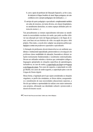b. com o apoio de professor de Educação Especial e, se for o caso,
       do intérprete de língua brasileira de sinais/ língua portuguesa, em con-
       cordância com o projeto pedagógico da instituição; (...)
 II. serviços de apoio pedagógico especializado, complementado também
     em salas de recursos, em turno diverso, em classes hospitalares,
     no atendimento domiciliar, ou outros espaços definidos pelo sis-
     tema de ensino (...).
Tais procedimentos se tornam especialmente relevantes no atendi-
mento às necessidades escolares do surdo, que pode escolher efeti-
var sua educação por meio da língua portuguesa e da língua de si-
nais, com base em seu histórico de vida e na opção dos pais e dele
próprio. Para tanto, a escola deve adaptar sua proposta político-pe-
dagógica e contar com professores capacitados e especializados.
A formação de professores deverá desenvolver-se em ambiente aca-
dêmico e institucional especializado, promovendo-se a investigação dos
problemas dessa modalidade de educação, buscando-se oferecer so-
luções teoricamente fundamentadas e socialmente contextualizadas.
Devem ser utilizados métodos e técnicas que contemplem códigos e
linguagens apropriados às situações específicas de aprendizagem,
incluindo-se, no caso de surdez, a capacitação em língua portuguesa
e em língua de sinais. Nos casos de cegueira, a capacitação no códi-
go Braille; nos casos de surdo-cegueira, a capacitação para o uso de
Língua de Sinais digital.
Dessa forma, a legislação prevê que sejam consideradas as situações
singulares, os perfis dos estudantes, as faixas etárias, assegurando-
se o atendimento de suas necessidades educacionais especiais, a
fim de que tenham a oportunidade de realizar com maior autonomia
seus projetos, afirmando sua identidade cultural e promovendo o
desenvolvimento social.
 