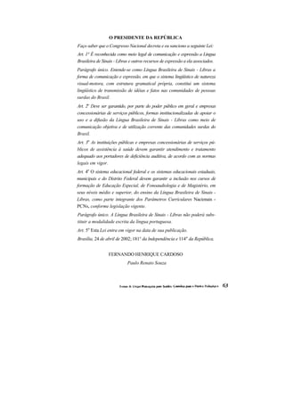 O PRESIDENTE DA REPÚBLICA
Faço saber que o Congresso Nacional decreta e eu sanciono a seguinte Lei:
Art. 1° É reconhecida como meio legal de comunicação e expressão a Língua
Brasileira de Sinais - Libras e outros recursos de expressão a ela associados.
Parágrafo único. Entende-se como Língua Brasileira de Sinais - Libras a
forma de comunicação e expressão, em que o sistema lingüístico de natureza
visual-motora, com estrutura gramatical própria, constitui um sistema
lingüístico de transmissão de idéias e fatos nas comunidades de pessoas
surdas do Brasil.
Art. 2o Deve ser garantido, por parte do poder público em geral e empresas
concessionárias de serviços públicos, formas institucionalizadas de apoiar o
uso e a difusão da Língua Brasileira de Sinais - Libras como meio de
comunicação objetiva e de utilização corrente das comunidades surdas do
Brasil.
Art. 3o As instituições públicas e empresas concessionárias de serviços pú-
blicos de assistência à saúde devem garantir atendimento e tratamento
adequado aos portadores de deficiência auditiva, de acordo com as normas
legais em vigor.
Art. 4o O sistema educacional federal e os sistemas educacionais estaduais,
municipais e do Distrito Federal devem garantir a inclusão nos cursos de
formação de Educação Especial, de Fonoaudiologia e de Magistério, em
seus níveis médio e superior, do ensino da Língua Brasileira de Sinais -
Libras, como parte integrante dos Parâmetros Curriculares Nacionais -
PCNs, conforme legislação vigente.
Parágrafo único. A Língua Brasileira de Sinais - Libras não poderá subs-
tituir a modalidade escrita da língua portuguesa.
Art. 5o Esta Lei entra em vigor na data de sua publicação.
Brasília, 24 de abril de 2002; 181° da lndependência e 114" da República.


                 FERNANDO HENRIQUE CARDOSO
                            Paulo Renato Souza
 