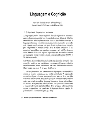 Linguagem e Cognição
             "Assim como os pássaros têm asas, os homens têm língua."
           (George H. Lewes (1817-1878, apud Fromkim & Rodman, 1993)



1. Origem da linguagem humana
A linguagem parece ter-se originado na convergência de inúmeros
desenvolvimentos evolutivos. Assumindo-se as idéias de Charles
Darwin sobre a evolução dos seres vivos, e reconhecendo-se que a
linguagem humana constitui uma característica marcante - e isolada
- da espécie, supõe-se que a origem desse fenômeno está no pró-
prio surgimento do homem sobre a face da Terra. Excluindo-se os
primeiros hominídeos, que surgiram cerca de 4 a 5 milhões de anos
atrás, pode-se dizer com alguma segurança que o desenvolvimento
da linguagem inscreve-se no período compreendido entre 100.000 e
20.000 anos atrás.
Entretanto, é difícil determinar as condições do meio ambiente e as
mutações genéticas que propiciaram esse desenvolvimento evolutivo
tão fundamental para o ser humano. De fato, como ressalta Charles
Darwin, em sua obra A Origem do Homem-.
'(...) a relação entre o uso continuado da linguagem e o desenvolvi-
mento do cérebro sem dúvida não foi tão importante. A capacidade
mental de alguns primatas antepassados do homem deve ter sido
bem mais desenvolvida do que em qualquer símio existente, mesmo
antes que a mais imperfeita forma de linguagem tivesse sido coloca-
da em uso. Mas podemos com confiança crer que o uso continuado
e o desenvolvimento desta faculdade deve ter agido sobre a própria
mente, colocando-a em condições de formular longas cadeias de
pensamento.' (com adaptações, p. 109)
 