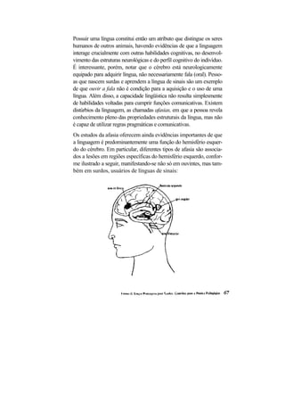Possuir uma língua constitui então um atributo que distingue os seres
humanos de outros animais, havendo evidências de que a linguagem
interage crucialmente com outras habilidades cognitivas, no desenvol-
vimento das estruturas neurológicas e do perfil cognitivo do indivíduo.
É interessante, porém, notar que o cérebro está neurologicamente
equipado para adquirir língua, não necessariamente fala (oral). Pesso-
as que nascem surdas e aprendem a língua de sinais são um exemplo
de que ouvir a fala não é condição para a aquisição e o uso de uma
língua. Além disso, a capacidade lingüística não resulta simplesmente
de habilidades voltadas para cumprir funções comunicativas. Existem
distúrbios da linguagem, as chamadas afasias, em que a pessoa revela
conhecimento pleno das propriedades estruturais da língua, mas não
é capaz de utilizar regras pragmáticas e comunicativas.
Os estudos da afasia oferecem ainda evidências importantes de que
a linguagem é predominantemente uma função do hemisfério esquer-
do do cérebro. Em particular, diferentes tipos de afasia são associa-
dos a lesões em regiões específicas do hemisfério esquerdo, confor-
me ilustrado a seguir, manifestando-se não só em ouvintes, mas tam-
bém em surdos, usuários de línguas de sinais:
 
