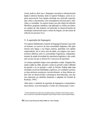 Assim, pode-se dizer que a linguagem encontra-se intrinsecamente
ligada à natureza humana, tanto no aspecto biológico, como no as-
pecto psicossocial. Essa ligação profunda tem motivado especula-
ções, mitos e preconceitos, com conseqüências diversas para o indi-
víduo e a sociedade. Ao mesmo tempo, tem sido objeto de reflexões
filosóficas, pesquisas científicas, cuja aplicação se verifica em inúme-
ros campos da vida moderna, em particular no desenvolvimento de
tecnologias educacionais para o ensino de línguas, um dos temas de
reflexão do presente livro.


2. A aquisição da linguagem
Um aspecto fundamental a respeito da linguagem humana é que todo
ser humano, no convívio de uma comunidade lingüística, fala (pelo
menos) uma língua, a sua língua materna, aprendida com rapidez
surpreendente, até os cinco anos de idade, em estágios com carac-
terísticas idênticas entre as comunidades lingüísticas, independen-
temente da ampla diversidade da experiência lingüística e das condi-
ções sociais em que se desenvolve o processo de aquisição.
As crianças aprendem língua como aprendem a andar. Ninguém lhes
ensina a andar ou a falar. Aprender a andar ou aprender a falar é diferente
de aprender a ler ou aprender a andar de bicicleta. Embora todas essas
atividades envolvam habilidades cognitivas, em condições normais,
as duas primeiras acontecem, inexoravelmente, as duas últimas po-
dem não ser desenvolvidas e permanecer desconhecidas, sem que
isso represente um distúrbio (traduzido e adaptado de Fromkin &
Rodman, 1993).1
Além disso, o ambiente de aquisição da linguagem é assistemático,
descontínuo, com interrupções e ruídos de comunicação. Como


1
 O têrmo aprendiz será usado sem conotações teóricas, referindo-se tão-somente a indiví-
duos em processo de aquisição da linguagem (seja de língua materna, seja de segunda língua)
 