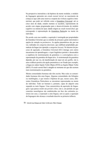 Na perspectiva internalista e da hipótese da mente modular, o módulo
da linguagem apresenta um estado mental inicial, no nascimento da
criança (e aqui cabe uma reserva a respeito da vivência cognitiva intra-
uterina), que pode ser referido como a Gramática Universal: até os
cinco anos de idade, estados mentais se sucedem, supostamente de
acordo com etapas programadas para o desenvolvimento do módulo
cognitivo ou sistema de input, dando origem ao estado mental final, que
corresponde à representação da Gramática Particular na mente do
indivíduo.
De acordo com esse modelo, a aquisição é restringida por propriedades
da Gramática Universal, que se constitui de princípios gerais (universais) e
opções de variação ou parâmetros. As opções paramétricas são, por sua
vez, realizadas em categorias funcionais, que codificam propriedades gra-
maticais da língua (em oposição a categorias lexicais). No decorrer do pro-
cesso de aquisição, a Gramática Universal (GU) interage com outros
mecanismos de aprendizagem: o input lingüístico permite e desencadeia
a seqüência de reestruturações da gramática e a convergência com a
representação da gramática da língua alvo. A reestruturação da gramática
depende, por sua vez, da transformação do input em um gatilho, isto é,
uma evidência positiva da opção paramétrica a ser fixada (por exemplo,
a língua ter ordem Sujeito Verbo Objeto (SVO) ou Sujeito Objeto Verbo
(SOV). O estado mental final é atingido no momento em que não ocorrem
mais reestruturações na gramática.
Muitas comunidades humanas não têm escrita. Mas todas as comuni-
dades humanas têm uma língua. Algumas comunidades são bilíngües
ou multilíngües, o que remete à hipótese de que, nesses casos, dife-
rentes Gramáticas Particulares se encontram representadas na mente
do indivíduo. Todo ser humano é, portanto, capaz de adquirir uma
segunda ou mais línguas. Uma característica da aquisição da lingua-
gem é que parece existir um período crítico, isto é, um período em que
conexões neurológicas são estabelecidas em face dos estímulos ex-
ternos (no caso, a exposição a uma língua), sem as quais a aquisição
da linguagem não alcança o resultado descrito na primeira infância.
 