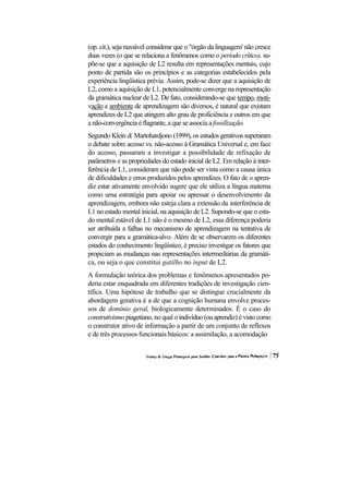 (op. cit.), seja razoável considerar que o "órgão da linguagem' não cresce
duas vezes (o que se relaciona a fenômenos como o período crítico), su-
põe-se que a aquisição de L2 resulta em representações mentais, cujo
ponto de partida são os princípios e as categorias estabelecidos pela
experiência lingüística prévia. Assim, pode-se dizer que a aquisição de
L2, como a aquisição de L1, potencialmente converge na representação
da gramática nuclear de L2. De fato, considerando-se que tempo, moti-
vação e ambiente de aprendizagem são diversos, é natural que existam
aprendizes de L2 que atingem alto grau de proficiência e outros em que
a não-convergência é flagrante, a que se associa a fossilização.
Segundo Klein & Martohardjono (1999), os estudos gerativos superaram
o debate sobre acesso vs. não-acesso à Gramática Universal e, em face
do acesso, passaram a investigar a possibilidade de refixação de
parâmetros e as propriedades do estado inicial de L2. Em relação à inter-
ferência de L1, consideram que não pode ser vista como a causa única
de dificuldades e erros produzidos pelos aprendizes. O fato de o apren-
diz estar ativamente envolvido sugere que ele utiliza a língua materna
como uma estratégia para apoiar ou apressar o desenvolvimento da
aprendizagem, embora não esteja clara a extensão da interferência de
L1 no estado mental inicial, na aquisição de L2. Supondo-se que o esta-
do mental estável de L1 não é o mesmo de L2, essa diferença poderia
ser atribuída a falhas no mecanismo de aprendizagem na tentativa de
convergir para a gramática-alvo. Além de se observarem os diferentes
estados do conhecimento lingüístico, é preciso investigar os fatores que
propiciam as mudanças nas representações intermediárias da gramáti-
ca, ou seja o que constitui gatilho no input de L2.
A formulação teórica dos problemas e fenômenos apresentados po-
deria estar enquadrada em diferentes tradições de investigação cien-
tífica. Uma hipótese de trabalho que se distingue crucialmente da
abordagem gerativa é a de que a cognição humana envolve proces-
sos de domínio geral, biologicamente determinados. É o caso do
construtivismo piagetiano, no qual o indivíduo (ou aprendiz) é visto como
o construtor ativo de informação a partir de um conjunto de reflexos
e de três processos funcionais básicos: a assimilação, a acomodação
 