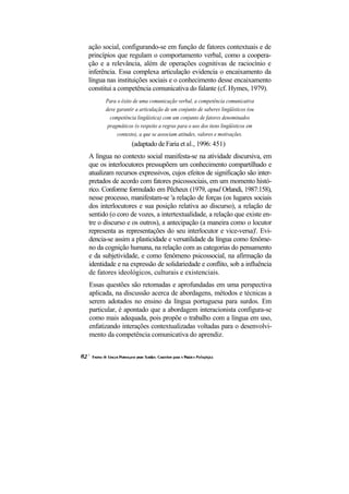 ação social, configurando-se em função de fatores contextuais e de
princípios que regulam o comportamento verbal, como a coopera-
ção e a relevância, além de operações cognitivas de raciocínio e
inferência. Essa complexa articulação evidencia o encaixamento da
língua nas instituições sociais e o conhecimento desse encaixamento
constitui a competência comunicativa do falante (cf. Hymes, 1979).
      Para o êxito de uma comunicação verbal, a competência comunicativa
      deve garantir a articulação de um conjunto de saberes lingüísticos (ou
        competência lingüística) com um conjunto de fatores denominados
       pragmáticos (o respeito a regras para o uso dos itens lingüísticos em
           contexto), a que se associam atitudes, valores e motivações.
                  (adaptado de Faria et al., 1996: 451)
A língua no contexto social manifesta-se na atividade discursiva, em
que os interlocutores pressupõem um conhecimento compartilhado e
atualizam recursos expressivos, cujos efeitos de significação são inter-
pretados de acordo com fatores psicossociais, em um momento histó-
rico. Conforme formulado em Pêcheux (1979, apud Orlandi, 1987:158),
nesse processo, manifestam-se 'a relação de forças (os lugares sociais
dos interlocutores e sua posição relativa ao discurso), a relação de
sentido (o coro de vozes, a intertextualidade, a relação que existe en-
tre o discurso e os outros), a antecipação (a maneira como o locutor
representa as representações do seu interlocutor e vice-versa)'. Evi-
dencia-se assim a plasticidade e versatilidade da língua como fenôme-
no da cognição humana, na relação com as categorias do pensamento
e da subjetividade, e como fenômeno psicossocial, na afirmação da
identidade e na expressão de solidariedade e conflito, sob a influência
de fatores ideológicos, culturais e existenciais.
Essas questões são retomadas e aprofundadas em uma perspectiva
aplicada, na discussão acerca de abordagens, métodos e técnicas a
serem adotados no ensino da língua portuguesa para surdos. Em
particular, é apontado que a abordagem interacionista configura-se
como mais adequada, pois propõe o trabalho com a língua em uso,
enfatizando interações contextualizadas voltadas para o desenvolvi-
mento da competência comunicativa do aprendiz.
 