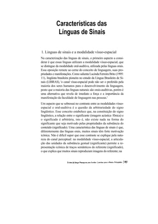 Características das
              Línguas de Sinais

1. Linguas de sinais e a modalidade vísuo-espacial
Na caracterização das línguas de sinais, o primeiro aspecto a consi-
derar é que essas línguas utilizam a modalidade vísuo-espacial, que
se distingue da modalidade oral-auditiva, utilizada pelas línguas orais.
Essa oposição remete ao cerne do conceito de linguagem, suas pro-
priedades e manifestações. Como salienta Lucinda Ferreira Brito (1995:
11), lingüista brasileira pioneira no estudo da Língua Brasileira de Si-
nais (LIBRAS), 'o canal vísuo-espacial pode não ser o preferido pela
maioria dos seres humanos para o desenvolvimento da linguagem,
posto que a maioria das línguas naturais são orais-auditivas, porém é
uma alternativa que revela de imediato a força e a importância da
manifestação da faculdade de linguagem nas pessoas.'
Um aspecto que se sobressai no contraste entre as modalidades vísuo-
espacial e oral-auditiva é a questão da arbitrariedade do signo
lingüístico. Esse conceito estabelece que, na constituição do signo
lingüístico, a relação entre o significante (imagem acústica /fônica) e
o significado é arbitrária, isto é, não existe nada na forma do
significante que seja motivado pelas propriedades da substância do
conteúdo (significado). Uma característica das línguas de sinais é que,
diferentemente das línguas orais, muitos sinais têm forte motivação
icônica. Não é difícil supor que esse contraste se explique pela natu-
reza do canal perceptual: na modalidade vísuo-espacial, a articula-
ção das unidades da substância gestual (significante) permite a re-
presentação icônica de traços semânticos do referente (significado),
o que explica que muitos sinais reproduzam imagens do referente; na
 