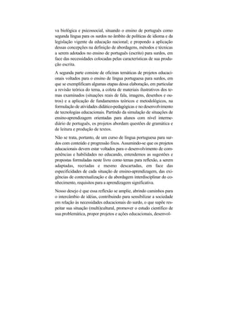 va biológica e psicossocial, situando o ensino de português como
segunda língua para os surdos no âmbito de políticas de idioma e da
legislação vigente da educação nacional; e propondo a aplicação
dessas concepções na definição de abordagens, métodos e técnicas
a serem adotados no ensino de português (escrito) para surdos, em
face das necessidades colocadas pelas características de sua produ-
ção escrita.
A segunda parte consiste de oficinas temáticas de projetos educaci-
onais voltados para o ensino de língua portuguesa para surdos, em
que se exemplificam algumas etapas dessa elaboração, em particular
a revisão teórica do tema, a coleta de materiais ilustrativos dos te-
mas examinados (situações reais de fala, imagens, desenhos e ou-
tros) e a aplicação de fundamentos teóricos e metodológicos, na
formulação de atividades didático-pedagógicas e no desenvolvimento
de tecnologias educacionais. Partindo da simulação de situações de
ensino-aprendizagem orientadas para alunos com nível interme-
diário de português, os projetos abordam questões de gramática e
de leitura e produção de textos.
Não se trata, portanto, de um curso de língua portuguesa para sur-
dos com conteúdo e progressão fixos. Assumindo-se que os projetos
educacionais devem estar voltados para o desenvolvimento de com-
petências e habilidades no educando, entendemos as sugestões e
propostas formuladas neste livro como temas para reflexão, a serem
adaptadas, recriadas e mesmo descartadas, em face das
especificidades de cada situação de ensino-aprendizagem, das exi-
gências de contextualização e da abordagem interdisciplinar do co-
nhecimento, requisitos para a aprendizagem significativa.
Nosso desejo é que essa reflexão se amplie, abrindo caminhos para
o intercâmbio de idéias, contribuindo para sensibilizar a sociedade
em relação às necessidades educacionais do surdo, o que supõe res-
peitar sua situação (multi)cultural, promover o estudo científico de
sua problemática, propor projetos e ações educacionais, desenvol-
 