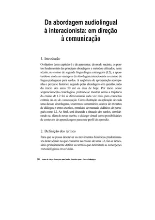 Da abordagem audiolingual
   à interacionista: em direção
                  à comunicação

1. Introdução
O objetivo deste capítulo é o de apresentar, de modo sucinto, os pon-
tos fundamentais das principais abordagens e métodos utilizados, neste
século, no ensino de segunda língua/língua estrangeira (L2), a apon-
tando-se ainda as vantagem da abordagem inteacionista no ensino de
língua portuguesa para surdos. A seqüência de apresentação acompa-
nha o percurso histórico seguido pelas abordagens em questão, indo
do início dos anos 50 até os dias de hoje. Por meio desse
seqüenciamento cronológico, pretende-se mostrar como a trajetória
do ensino de L2 foi se direcionando cada vez mais para conceitos
centrais do ato de comunicação. Como ilustração da aplicação de cada
uma dessas abordagens, teceremos comentários acerca de excertos
de diálogos e textos escritos, extraídos de manuais didáticos de portu-
guês como L2. Ao final, será discutida a situação dos surdos, conside-
rando-se, além do texto escrito, o diálogo virtual como possibilidades
de contextos de aprendizagem para esse perfil de aprendiz.


2. Definição dos termos
Para que se possa descrever os movimentos históricos predominan-
tes deste século no que concerne ao ensino de uma L2, faz-se neces-
sário primeiramente definir os termos que delimitam as concepções
metodológicas envolvidas.
 