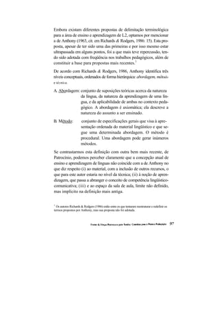 Embora existam diferentes propostas de delimitação terminológica
para a área de ensino e aprendizagem de L2, optamos por mencionar
a de Anthony (1963, cit. em Richards & Rodgers, 1986: 15). Esta pro-
posta, apesar de ter sido uma das primeiras e por isso mesmo estar
ultrapassada em alguns pontos, foi a que mais teve repercussão, ten-
do sido adotada com freqüência nos trabalhos pedagógicos, além de
constituir a base para propostas mais recentes.1
De acordo com Richards & Rodgers, 1986, Anthony identifica três
níveis conceptuais, ordenados de forma hierárquica: abordagem, método
e técnica.

A. Abordagem: conjunto de suposições teóricas acerca da natureza
              da língua, da natureza da aprendizagem de uma lín-
              gua, e da aplicabilidade de ambas no contexto peda-
              gógico. A abordagem é axiomática; ela descreve a
              natureza do assunto a ser ensinado.
B. Método:            conjunto de especificações gerais que visa à apre-
                      sentação ordenada do material lingüístico e que se-
                      gue uma determinada abordagem. O método é
                      procedural. Uma abordagem pode gerar inúmeros
                      métodos.
Se contrastarmos esta definição com outra bem mais recente, de
Patrocínio, podemos perceber claramente que a concepção atual de
ensino e aprendizagem de línguas não coincide com a de Anthony no
que diz respeito (i) ao material, com a inclusão de outros recursos, o
que para este autor estaria no nível da técnica; (ii) à noção de apren-
dizagem, que passa a abranger o conceito de competência lingüístico-
comunicativa; (iii) e ao espaço da sala de aula, limite não definido,
mas implícito na definição mais antiga.


1
  Os autores Richards & Rodgers (1986) estão entre os que tentaram reestruturar e redefinir os
termos propostos por Anthony, mas sua proposta não foi adotada.
 