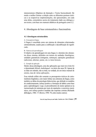 interacionismo (Hipótese da Interação e Teoria Sociocultural). De
modo a melhor ilustrar a relação entre as diferentes posturas teóri-
cas e as respectivas implementações, são apresentados, em cada
uma delas, comentários acerca do tratamento dado aos diálogos e
aos textos, com base nos manuais didáticos de português como L2.


4. Abordagens de base estruturalista e funcionalista


4.1 Abordagem estruturalista
A. Concepção de língua
A língua é concebida como um sistema de elementos relacionados
estruturalmente, usados para a codificação e decodificação do signifi-
cado.
B. Natureza da aprendizagem
O objetivo da aprendizagem de uma língua é o domínio dos elemen-
tos desse sistema, definidos em termos de unidades fonológicas,
unidades gramaticais (sintagmas, sentenças), operações gramaticais
(adicionar, alternar, juntar, etc.) e itens lexicais.
C. Exemplo de aplicação
Dentro dessa abordagem, uma das aplicações que mais teve êxito foi
o denominado Método Audiolingual - no início dos anos 50. Apesar de
se falar em método, não se trata, na verdade, de um único manual de
ensino, mas de várias aplicações.
Esse método reflete não somente os pressupostos teóricos do estru-
turalismo lingüístico, com maior ênfase nas estruturas da língua, como
também as idéias da psicologia behaviorista, que defende os modelos
de condicionamento, reforço positivo e formação de hábito como base
para a aprendizagem. Logo, os procedimentos de ensino apóiam-se na
memorização de estruturas por meio de repetições e exercícios mecâ-
nicos, com reforço positivo imediato das respostas corretas (Richards
&Rodgers, 1986: 17; Brown, 1994: 70, entre muitos outros).
 