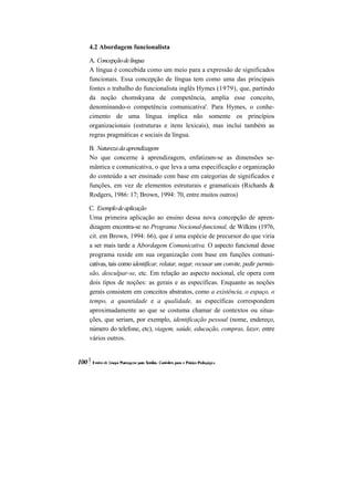4.2 Abordagem funcionalista

A. Concepção de língua
A língua é concebida como um meio para a expressão de significados
funcionais. Essa concepção de língua tem como uma das principais
fontes o trabalho do funcionalista inglês Hymes (1979), que, partindo
da noção chomskyana de competência, amplia esse conceito,
denominando-o competência comunicativa'. Para Hymes, o conhe-
cimento de uma língua implica não somente os princípios
organizacionais (estruturas e itens lexicais), mas inclui também as
regras pragmáticas e sociais da língua.

B. Natureza da aprendizagem
No que concerne à aprendizagem, enfatizam-se as dimensões se-
mântica e comunicativa, o que leva a uma especificação e organização
do conteúdo a ser ensinado com base em categorias de significados e
funções, em vez de elementos estruturais e gramaticais (Richards &
Rodgers, 1986: 17; Brown, 1994: 70, entre muitos outros)

C. Exemplo de aplicação
Uma primeira aplicação ao ensino dessa nova concepção de apren-
dizagem encontra-se no Programa Nocional-funcional, de Wilkins (1976,
cit. em Brown, 1994: 66), que é uma espécie de precursor do que viria
a ser mais tarde a Abordagem Comunicativa. O aspecto funcional desse
programa reside em sua organização com base em funções comuni-
cativas, tais como identificar, relatar, negar, recusar um convite, pedir permis-
são, desculpar-se, etc. Em relação ao aspecto nocional, ele opera com
dois tipos de noções: as gerais e as específicas. Enquanto as noções
gerais consistem em conceitos abstratos, como a existência, o espaço, o
tempo, a quantidade e a qualidade, as específicas correspondem
aproximadamente ao que se costuma chamar de contextos ou situa-
ções, que seriam, por exemplo, identificação pessoal (nome, endereço,
número do telefone, etc), viagem, saúde, educação, compras, lazer, entre
vários outros.
 