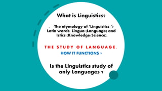 What is Linguistics?
. The etymology of ‘Linguistics ‘?
Latin words: Lingua (Language) and
Istics (Knowledge/Science).
T H E S T U D Y O F L A N G U A G E .
HOW IT FUNCTIONS ?
Is the Linguistics study of
only Languages ?
 