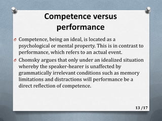 Competence versus performanceCompetence, being an ideal, is located as a psychological or mental property. This is in contrast to performance, which refers to an actual event.Chomsky argues that only under an idealized situation whereby the speaker-hearer is unaffected by grammatically irrelevant conditions such as memory limitations and distractions will performance be a direct reflection of competence. 