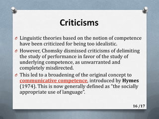 CriticismsLinguistic theories based on the notion of competence have been criticized for being too idealistic.However, Chomsky dismissed criticisms of delimiting the study of performance in favor of the study of underlying competence, as unwarranted and completely misdirected.This led to a broadening of the original concept to communicative competence, introduced by Hymes (1974). This is now generally defined as “the socially appropriate use of language”.