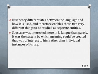 His theory differentiates between the language and how it is used, and therefore enables these two very different things to be studied as separate entities.Saussure was interested more in la langue than parole. It was the system by which meaning could be created that was of interest to him rather than individual instances of its use.