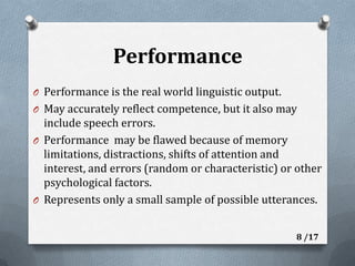 PerformancePerformance is the real world linguistic output. May accurately reflect competence, but it also may include speech errors.Performance  may be flawed because of memory limitations, distractions, shifts of attention and interest, and errors (random or characteristic) or other psychological factors. Represents only a small sample of possible utterances.