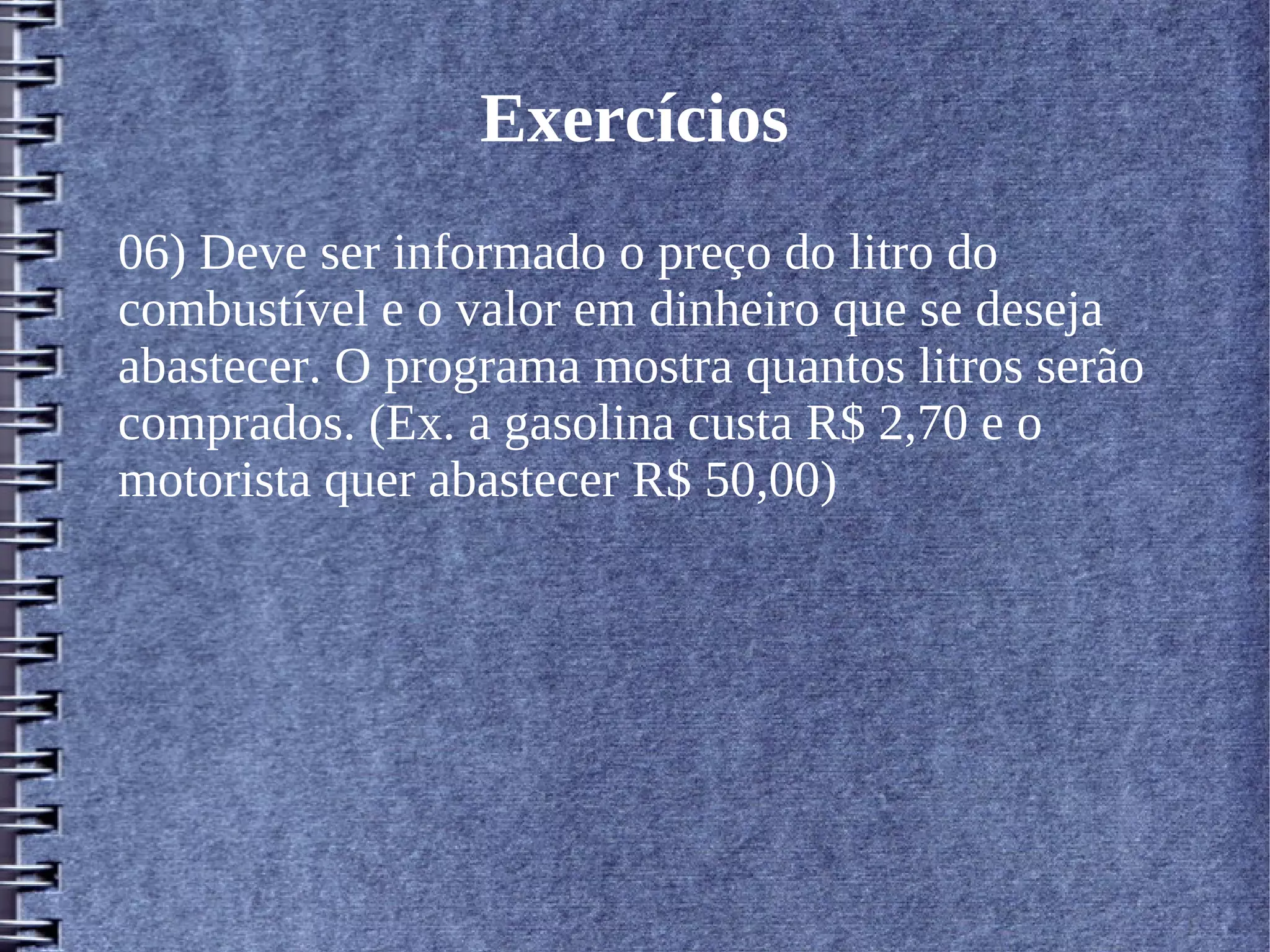 Exercícios 
06) Deve ser informado o preço do litro do 
combustível e o valor em dinheiro que se deseja 
abastecer. O programa mostra quantos litros serão 
comprados. (Ex. a gasolina custa R$ 2,70 e o 
motorista quer abastecer R$ 50,00) 
 