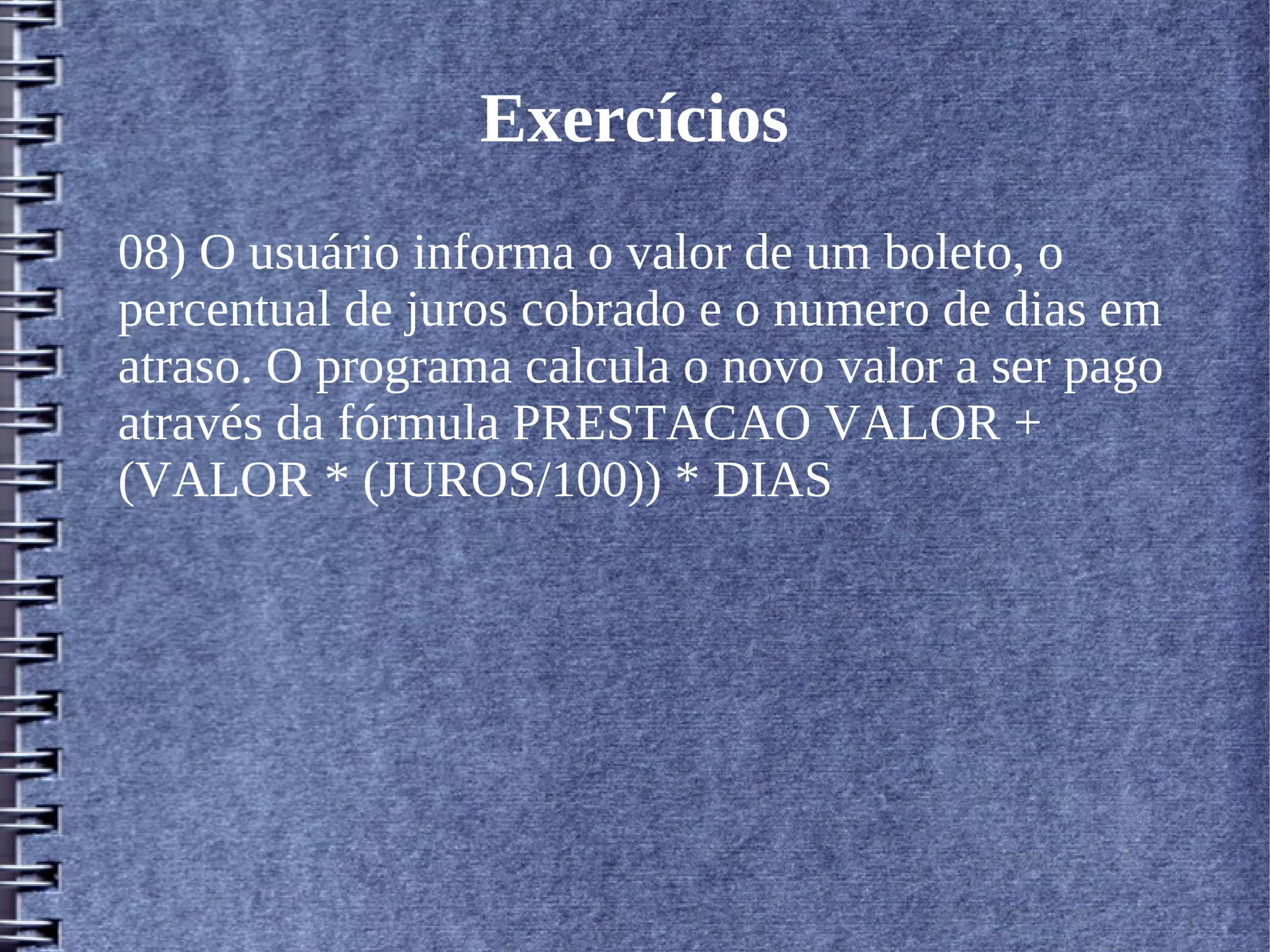 Exercícios 
08) O usuário informa o valor de um boleto, o 
percentual de juros cobrado e o numero de dias em 
atraso. O programa calcula o novo valor a ser pago 
através da fórmula PRESTACAO VALOR + 
(VALOR * (JUROS/100)) * DIAS 
 