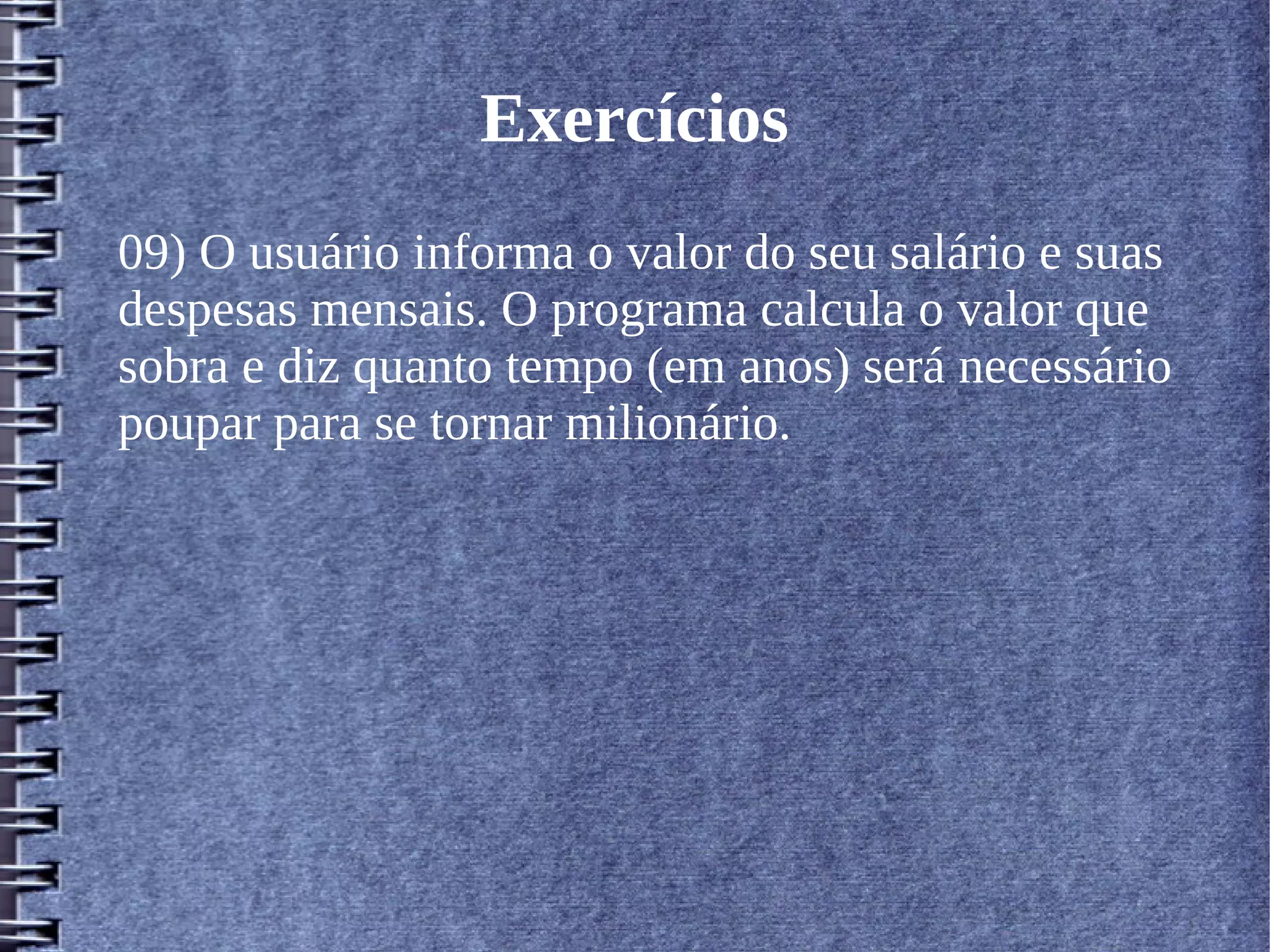 Exercícios 
09) O usuário informa o valor do seu salário e suas 
despesas mensais. O programa calcula o valor que 
sobra e diz quanto tempo (em anos) será necessário 
poupar para se tornar milionário. 
 