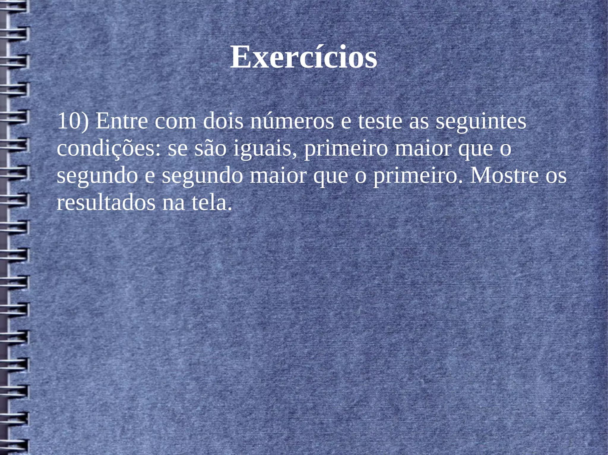 Exercícios 
10) Entre com dois números e teste as seguintes 
condições: se são iguais, primeiro maior que o 
segundo e segundo maior que o primeiro. Mostre os 
resultados na tela. 
 