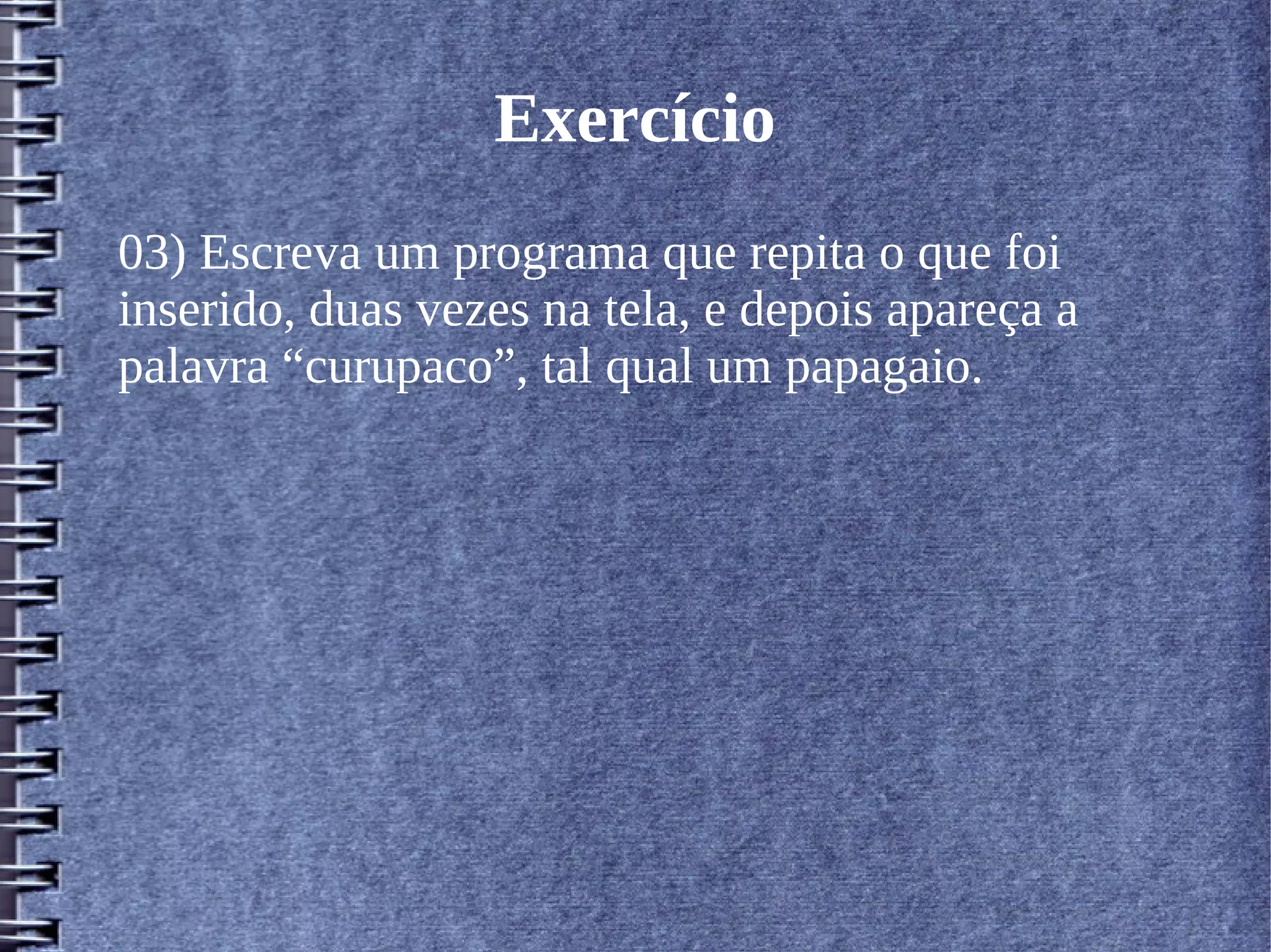 Exercício 
03) Escreva um programa que repita o que foi 
inserido, duas vezes na tela, e depois apareça a 
palavra “curupaco”, tal qual um papagaio. 
 