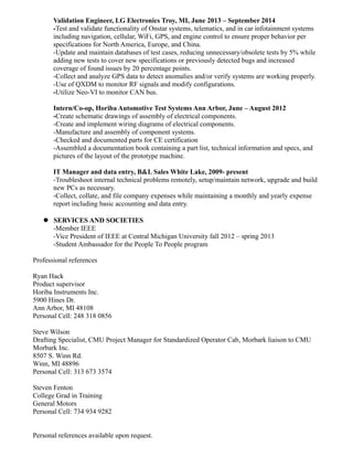 Validation Engineer, LG Electronics Troy, MI, June 2013 – September 2014
-Test and validate functionality of Onstar systems, telematics, and in car infotainment systems
including navigation, cellular, WiFi, GPS, and engine control to ensure proper behavior per
specifications for North America, Europe, and China.
-Update and maintain databases of test cases, reducing unnecessary/obsolete tests by 5% while
adding new tests to cover new specifications or previously detected bugs and increased
coverage of found issues by 20 percentage points.
-Collect and analyze GPS data to detect anomalies and/or verify systems are working properly.
-Use of QXDM to monitor RF signals and modify configurations.
-Utilize Neo-VI to monitor CAN bus.
Intern/Co-op, Horiba Automotive Test Systems Ann Arbor, June – August 2012
-Create schematic drawings of assembly of electrical components.
-Create and implement wiring diagrams of electrical components.
-Manufacture and assembly of component systems.
-Checked and documented parts for CE certification
-Assembled a documentation book containing a part list, technical information and specs, and
pictures of the layout of the prototype machine.
IT Manager and data entry, B&L Sales White Lake, 2009- present
-Troubleshoot internal technical problems remotely, setup/maintain network, upgrade and build
new PCs as necessary.
-Collect, collate, and file company expenses while maintaining a monthly and yearly expense
report including basic accounting and data entry.
 SERVICES AND SOCIETIES
-Member IEEE
-Vice President of IEEE at Central Michigan University fall 2012 – spring 2013
-Student Ambassador for the People To People program
Professional references
Ryan Hack
Product supervisor
Horiba Instruments Inc.
5900 Hines Dr.
Ann Arbor, MI 48108
Personal Cell: 248 318 0856
Steve Wilson
Drafting Specialist, CMU Project Manager for Standardized Operator Cab, Morbark liaison to CMU
Morbark Inc.
8507 S. Winn Rd.
Winn, MI 48896
Personal Cell: 313 673 3574
Steven Fenton
College Grad in Training
General Motors
Personal Cell: 734 934 9282
Personal references available upon request.
 