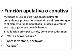 • Función apelativa o conativa.
Mediante el uso de esta función normalmente
pretendemos provocar una reacción en el receptor, que
es el elemento fundamental aquí. Es decir, queremos
que haga algo, o que deje de hacerlo.
Es la función principal cuando, por ejemplo, decimos:
 “Vete a tomar el aire”
 “Abre la ventana, por favor”
 “Cállate”.
 