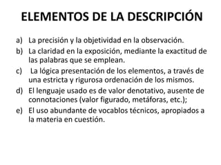ELEMENTOS DE LA DESCRIPCIÓN
a) La precisión y la objetividad en la observación.
b) La claridad en la exposición, mediante la exactitud de
las palabras que se emplean.
c) La lógica presentación de los elementos, a través de
una estricta y rigurosa ordenación de los mismos.
d) El lenguaje usado es de valor denotativo, ausente de
connotaciones (valor figurado, metáforas, etc.);
e) El uso abundante de vocablos técnicos, apropiados a
la materia en cuestión.

 