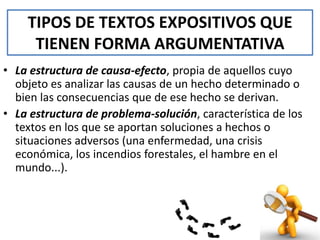 TIPOS DE TEXTOS EXPOSITIVOS QUE
TIENEN FORMA ARGUMENTATIVA
• La estructura de causa-efecto, propia de aquellos cuyo
objeto es analizar las causas de un hecho determinado o
bien las consecuencias que de ese hecho se derivan.
• La estructura de problema-solución, característica de los
textos en los que se aportan soluciones a hechos o
situaciones adversos (una enfermedad, una crisis
económica, los incendios forestales, el hambre en el
mundo...).

 