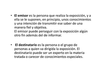 • El emisor es la persona que realiza la exposición, y a
ella se le suponen, en principio, unos conocimientos
y una intención de transmitir ese saber de una
manera fiel y objetiva.
El emisor puede perseguir con la exposición algún
otro fin además del de informar.
• El destinatario es la persona o el grupo de
personas a quien va dirigida la exposición. El
destinatario puede ser un experto en la materia
tratada o carecer de conocimientos especiales.

 