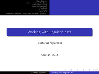 Data Sources
How to retrieve the data?
Data preprocessing
Some key concepts
Facebook
R package
Twitter & R
Sentiment analysis (Based on Chris Potts tutorial )
Working with linguistic data
Ekaterina Vylomova
April 14, 2014
Ekaterina Vylomova Working with linguistic data
 