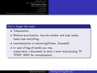 Data Sources
How to retrieve the data?
Data preprocessing
Some key concepts
Facebook
R package
Twitter  R
Sentiment analysis (Based on Chris Potts tutorial )
Don'n forget this step!
Tokenization
Remove punctuation, may be number and stop words,
lower-case everything
Lemmatization or stemming(Porter, Snowball)
In case of bag-of-words you may
create term x document or term x term matrix(using TF,
TFIDF, RIDF for normalization)
Ekaterina Vylomova Working with linguistic data
 