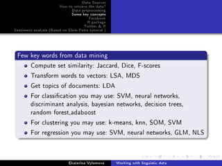 Data Sources
How to retrieve the data?
Data preprocessing
Some key concepts
Facebook
R package
Twitter  R
Sentiment analysis (Based on Chris Potts tutorial )
Few key words from data mining
Compute set similarity: Jaccard, Dice, F-scores
Transform words to vectors: LSA, MDS
Get topics of documents: LDA
For classication you may use: SVM, neural networks,
discriminant analysis, bayesian networks, decision trees,
random forest,adaboost
For clustering you may use: k-means, knn, SOM, SVM
For regression you may use: SVM, neural networks, GLM, NLS
Ekaterina Vylomova Working with linguistic data
 