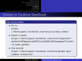 Data Sources
How to retrieve the data?
Data preprocessing
Some key concepts
Facebook
R package
Twitter  R
Sentiment analysis (Based on Chris Potts tutorial )
Connect to Facebook OpenGraph
Get access token
Go to
https:
//developers.facebook.com/tools/access_token/
Check it works:
https://developers.facebook.com/tools/explorer?
method=GETpath=me%3Ffields%3Did%2Cnameme?fields=
id,name,gender
Use tutorial:
https://developers.facebook.com/docs/graph-api/
common-scenarios/
Ekaterina Vylomova Working with linguistic data
 