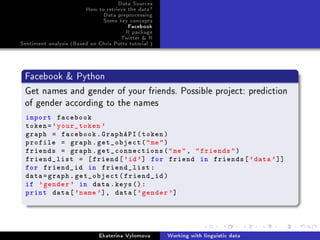 Data Sources
How to retrieve the data?
Data preprocessing
Some key concepts
Facebook
R package
Twitter  R
Sentiment analysis (Based on Chris Potts tutorial )
Facebook  Python
Get names and gender of your friends. Possible project: prediction
of gender according to the names
import facebook
token='your_token '
graph = facebook.GraphAPI(token)
profile = graph.get_object(me)
friends = graph.get_connections(me, friends)
friend_list = [friend['id'] for friend in friends['data']]
for friend_id in friend_list:
data=graph.get_object(friend_id)
if 'gender ' in data.keys():
print data['name'], data['gender ']
Ekaterina Vylomova Working with linguistic data
 
