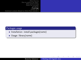 Data Sources
How to retrieve the data?
Data preprocessing
Some key concepts
Facebook
R package
Twitter  R
Sentiment analysis (Based on Chris Potts tutorial )
Packages usage
Installation: install.packages(name)
Usage: library(name)
Ekaterina Vylomova Working with linguistic data
 