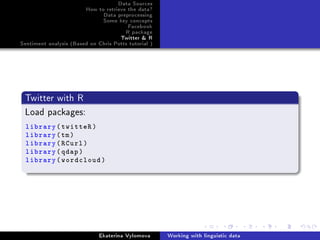 Data Sources
How to retrieve the data?
Data preprocessing
Some key concepts
Facebook
R package
Twitter  R
Sentiment analysis (Based on Chris Potts tutorial )
Twitter with R
Load packages:
library(twitteR)
library(tm)
library(RCurl)
library(qdap)
library(wordcloud)
Ekaterina Vylomova Working with linguistic data
 