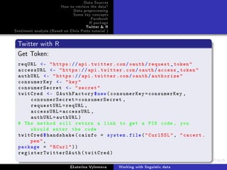 Data Sources
How to retrieve the data?
Data preprocessing
Some key concepts
Facebook
R package
Twitter  R
Sentiment analysis (Based on Chris Potts tutorial )
Twitter with R
Get Token:
reqURL - https://api.twitter.com/oauth/request_token
accessURL - https://api.twitter.com/oauth/access_token
authURL - https://api.twitter.com/oauth/authorize
consumerKey - key
consumerSecret - secret
twitCred - OAuthFactory$new(consumerKey=consumerKey ,
consumerSecret=consumerSecret ,
requestURL=reqURL ,
accessURL=accessURL ,
authURL=authURL)
# The method will return a link to get a PIN code , you
should enter the code
twitCred$handshake(cainfo = system.file(CurlSSL, cacert.
pem,
package = RCurl))
registerTwitterOAuth(twitCred)
Ekaterina Vylomova Working with linguistic data
 