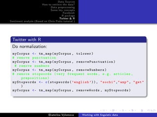 Data Sources
How to retrieve the data?
Data preprocessing
Some key concepts
Facebook
R package
Twitter  R
Sentiment analysis (Based on Chris Potts tutorial )
Twitter with R
Do normalization:
myCorpus - tm_map(myCorpus , tolower)
# remove punctuation
myCorpus - tm_map(myCorpus , removePunctuation)
# remove numbers
myCorpus - tm_map(myCorpus , removeNumbers)
# remove stopwords (very frequent words , e.g. articles ,
prepositions)
myStopwords - c(stopwords('english ')), sochi,amp, get
)
myCorpus - tm_map(myCorpus , removeWords , myStopwords)
Ekaterina Vylomova Working with linguistic data
 