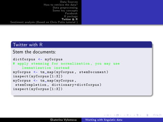 Data Sources
How to retrieve the data?
Data preprocessing
Some key concepts
Facebook
R package
Twitter  R
Sentiment analysis (Based on Chris Potts tutorial )
Twitter with R
Stem the documents:
dictCorpus - myCorpus
# apply stemming for normalization , you may use
lemmatization instead
myCorpus - tm_map(myCorpus , stemDocument)
inspect(myCorpus [1:3])
myCorpus - tm_map(myCorpus ,
stemCompletion , dictionary=dictCorpus)
inspect(myCorpus [1:3])
Ekaterina Vylomova Working with linguistic data
 