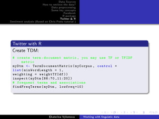 Data Sources
How to retrieve the data?
Data preprocessing
Some key concepts
Facebook
R package
Twitter  R
Sentiment analysis (Based on Chris Potts tutorial )
Twitter with R
Create TDM:
# create term -document matrix , you may use TF or TFIDF
metric
myDtm - TermDocumentMatrix(myCorpus , control =
list(minWordLength = 1,
weighting = weightTfIdf))
inspect(myDtm [66:70 ,11:20])
# frequent terms and associations
findFreqTerms(myDtm , lowfreq =10)
Ekaterina Vylomova Working with linguistic data
 
