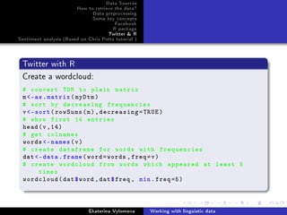 Data Sources
How to retrieve the data?
Data preprocessing
Some key concepts
Facebook
R package
Twitter  R
Sentiment analysis (Based on Chris Potts tutorial )
Twitter with R
Create a wordcloud:
# convert TDM to plain matrix
m-as.matrix(myDtm)
# sort by decreasing frequencies
v-sort(rowSums(m),decreasing=TRUE)
# show first 14 entries
head(v,14)
# get colnames
words -names(v)
# create dataframe for words with frequencies
dat -data.frame(word=words ,freq=v)
# create wordcloud from words which appeared at least 5
times
wordcloud(dat$word ,dat$freq , min.freq =5)
Ekaterina Vylomova Working with linguistic data
 