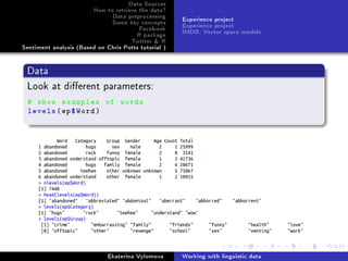 Data Sources
How to retrieve the data?
Data preprocessing
Some key concepts
Facebook
R package
Twitter  R
Sentiment analysis (Based on Chris Potts tutorial )
Experience project
Experience project
IMDB: Vector space models
Data
Look at dierent parameters:
# show examples of words
levels(ep$Word)
Ekaterina Vylomova Working with linguistic data
 