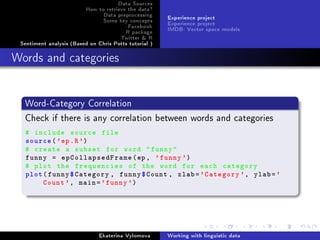 Data Sources
How to retrieve the data?
Data preprocessing
Some key concepts
Facebook
R package
Twitter  R
Sentiment analysis (Based on Chris Potts tutorial )
Experience project
Experience project
IMDB: Vector space models
Words and categories
Word-Category Correlation
Check if there is any correlation between words and categories
# include source file
source('ep.R')
# create a subset for word funny
funny = epCollapsedFrame(ep, 'funny')
# plot the frequencies of the word for each category
plot(funny$Category , funny$Count , xlab='Category ', ylab='
Count', main='funny')
Ekaterina Vylomova Working with linguistic data
 