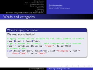 Data Sources
How to retrieve the data?
Data preprocessing
Some key concepts
Facebook
R package
Twitter  R
Sentiment analysis (Based on Chris Potts tutorial )
Experience project
Experience project
IMDB: Vector space models
Words and categories
Word-Category Correlation
We need normalization!
# apply normalization (divide by the total number of words)
funny$Count / funny$Total
# get a subset for funny, take frequencies into account
funny = epCollapsedFrame(ep, 'funny', freqs=TRUE)
# create a plot
plot(funny$Category , funny$Freq , xlab='Category ', ylab='
Count/Total', main='funny')
Ekaterina Vylomova Working with linguistic data
 