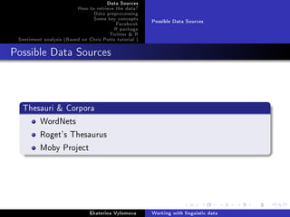 Data Sources
How to retrieve the data?
Data preprocessing
Some key concepts
Facebook
R package
Twitter & R
Sentiment analysis (Based on Chris Potts tutorial )
Possible Data Sources
Possible Data Sources
Thesauri & Corpora
WordNets
Roget's Thesaurus
Moby Project
Ekaterina Vylomova Working with linguistic data
 
