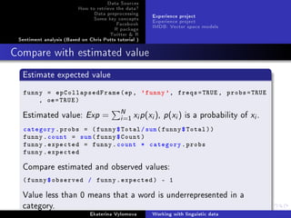 Data Sources
How to retrieve the data?
Data preprocessing
Some key concepts
Facebook
R package
Twitter  R
Sentiment analysis (Based on Chris Potts tutorial )
Experience project
Experience project
IMDB: Vector space models
Compare with estimated value
Estimate expected value
funny = epCollapsedFrame(ep, 'funny', freqs=TRUE , probs=TRUE
, oe=TRUE)
Estimated value: Exp = N
i=1 xip(xi), p(xi) is a probability of xi.
category.probs = (funny$Total/sum(funny$Total))
funny.count = sum(funny$Count)
funny.expected = funny.count * category.probs
funny.expected
Compare estimated and observed values:
(funny$observed / funny.expected) - 1
Value less than 0 means that a word is underrepresented in a
category.
Ekaterina Vylomova Working with linguistic data
 