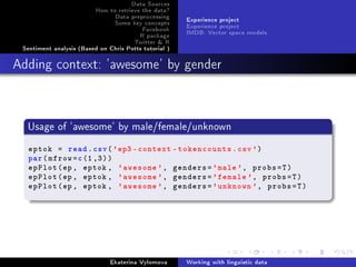 Data Sources
How to retrieve the data?
Data preprocessing
Some key concepts
Facebook
R package
Twitter  R
Sentiment analysis (Based on Chris Potts tutorial )
Experience project
Experience project
IMDB: Vector space models
Adding context: 'awesome' by gender
Usage of 'awesome' by male/female/unknown
eptok = read.csv('ep3 -context -tokencounts.csv')
par(mfrow=c(1,3))
epPlot(ep , eptok , 'awesome ', genders='male', probs=T)
epPlot(ep , eptok , 'awesome ', genders='female ', probs=T)
epPlot(ep , eptok , 'awesome ', genders='unknown ', probs=T)
Ekaterina Vylomova Working with linguistic data
 